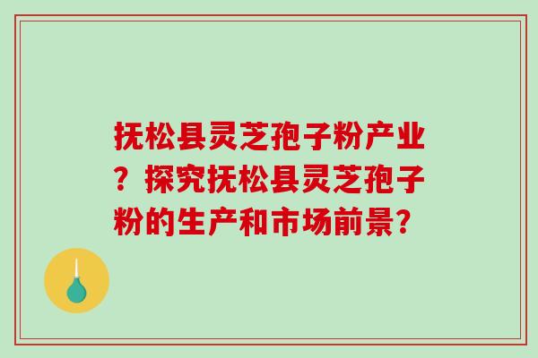 抚松县灵芝孢子粉产业？探究抚松县灵芝孢子粉的生产和市场前景？-第1张图片-破壁灵芝孢子粉研究指南
