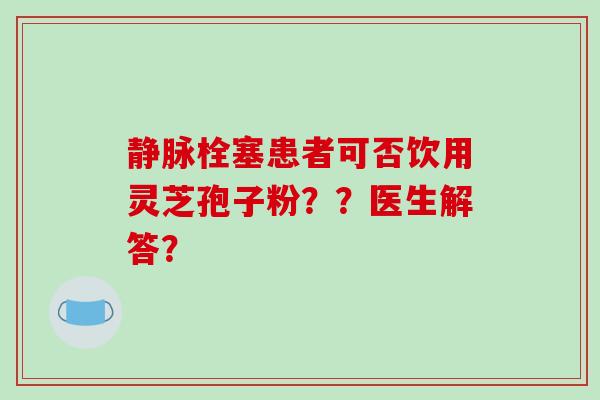 静脉栓塞患者可否饮用灵芝孢子粉？？医生解答？-第1张图片-破壁灵芝孢子粉研究指南
