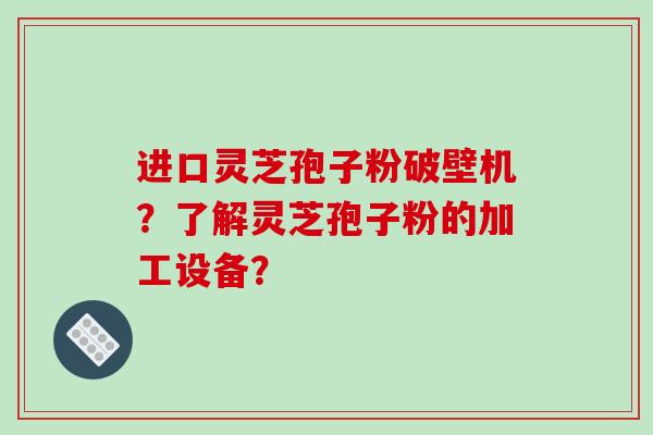 进口灵芝孢子粉破壁机？了解灵芝孢子粉的加工设备？-第1张图片-破壁灵芝孢子粉研究指南