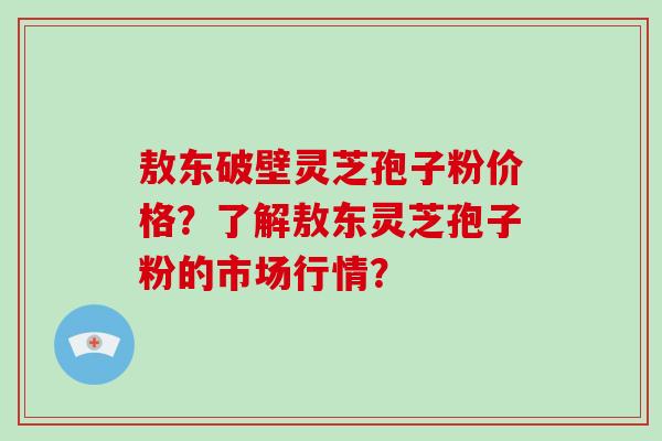 敖东破壁灵芝孢子粉价格？了解敖东灵芝孢子粉的市场行情？-第1张图片-破壁灵芝孢子粉研究指南