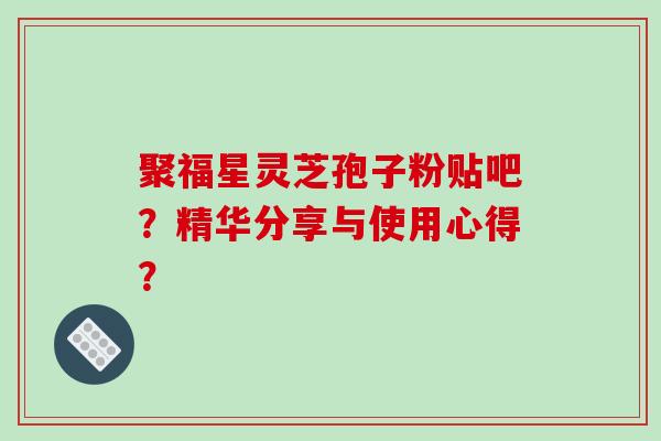 聚福星灵芝孢子粉贴吧？精华分享与使用心得？-第1张图片-破壁灵芝孢子粉研究指南