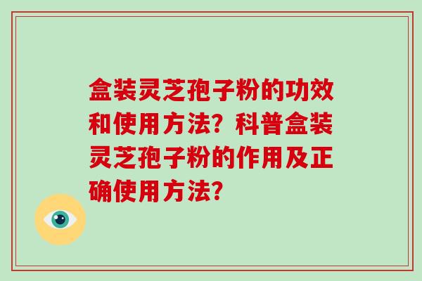 盒装灵芝孢子粉的功效和使用方法？科普盒装灵芝孢子粉的作用及正确使用方法？-第1张图片-破壁灵芝孢子粉研究指南