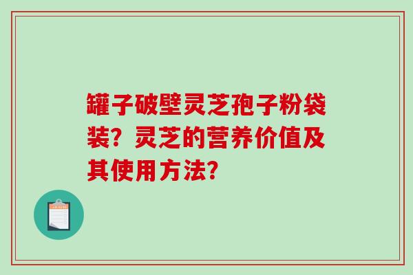 罐子破壁灵芝孢子粉袋装？灵芝的营养价值及其使用方法？-第1张图片-破壁灵芝孢子粉研究指南