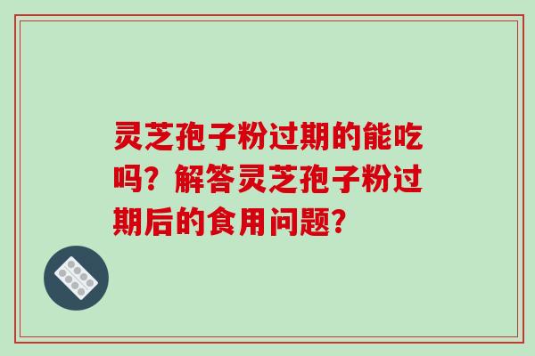 灵芝孢子粉过期的能吃吗？解答灵芝孢子粉过期后的食用问题？-第1张图片-破壁灵芝孢子粉研究指南