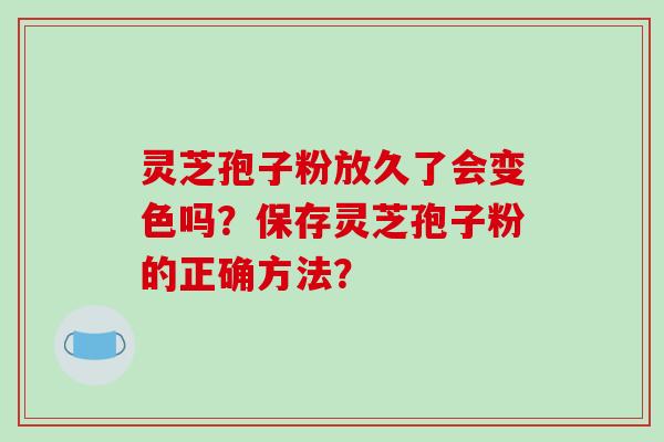 灵芝孢子粉放久了会变色吗？保存灵芝孢子粉的正确方法？-第1张图片-破壁灵芝孢子粉研究指南
