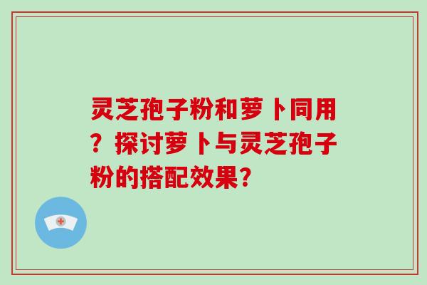 灵芝孢子粉和萝卜同用？探讨萝卜与灵芝孢子粉的搭配效果？-第1张图片-破壁灵芝孢子粉研究指南