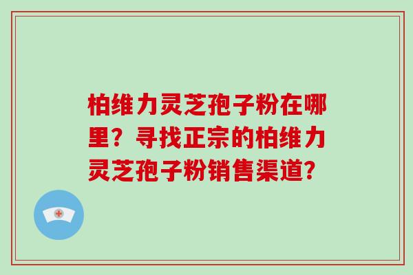 柏维力灵芝孢子粉在哪里？寻找正宗的柏维力灵芝孢子粉销售渠道？-第1张图片-破壁灵芝孢子粉研究指南