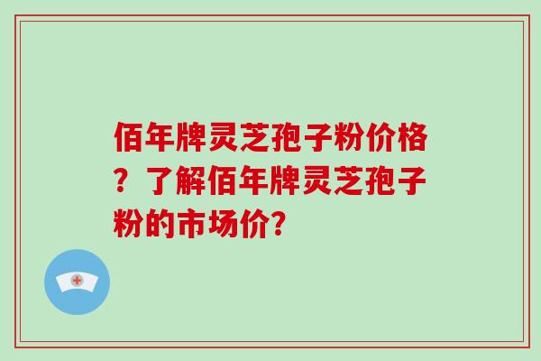 佰年牌灵芝孢子粉价格？了解佰年牌灵芝孢子粉的市场价？-第1张图片-破壁灵芝孢子粉研究指南