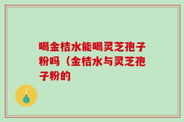 喝金桔水能喝灵芝孢子粉吗（金桔水与灵芝孢子粉的-第1张图片-破壁灵芝孢子粉研究指南