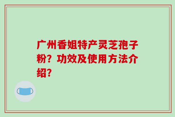 广州香姐特产灵芝孢子粉？功效及使用方法介绍？-第1张图片-破壁灵芝孢子粉研究指南