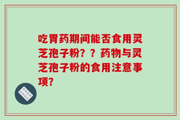 吃胃药期间能否食用灵芝孢子粉？？药物与灵芝孢子粉的食用注意事项？-第1张图片-破壁灵芝孢子粉研究指南