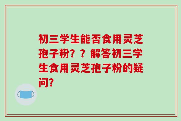 初三学生能否食用灵芝孢子粉？？解答初三学生食用灵芝孢子粉的疑问？-第1张图片-破壁灵芝孢子粉研究指南