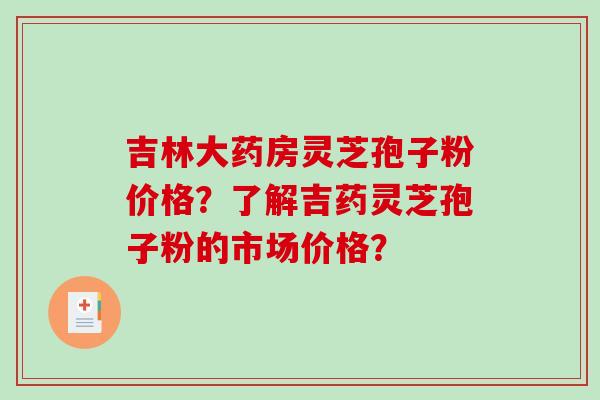 吉林大药房灵芝孢子粉价格？了解吉药灵芝孢子粉的市场价格？-第1张图片-破壁灵芝孢子粉研究指南