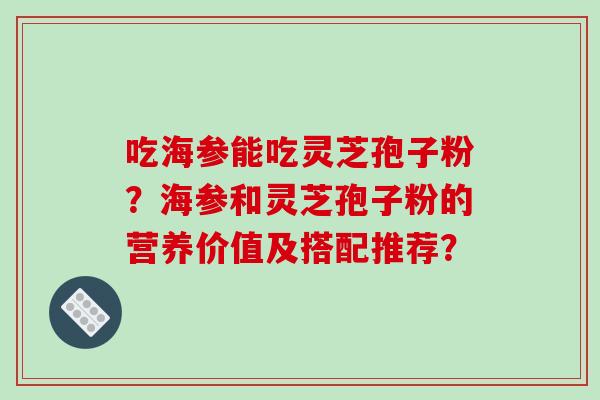 吃海参能吃灵芝孢子粉？海参和灵芝孢子粉的营养价值及搭配推荐？-第1张图片-破壁灵芝孢子粉研究指南