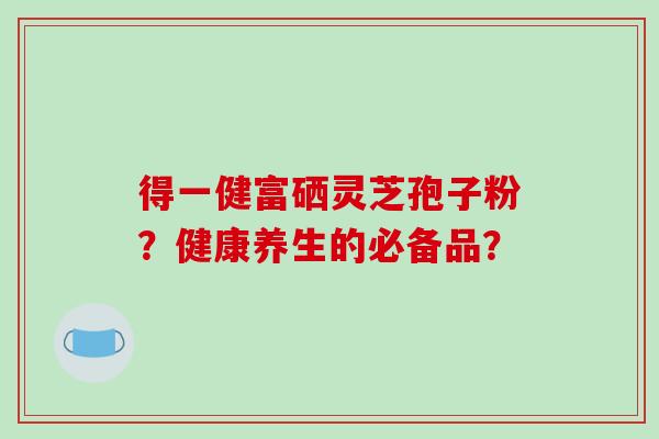 得一健富硒灵芝孢子粉？健康养生的必备品？-第1张图片-破壁灵芝孢子粉研究指南