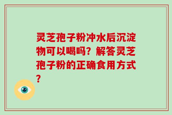 灵芝孢子粉冲水后沉淀物可以喝吗？解答灵芝孢子粉的正确食用方式？-第1张图片-破壁灵芝孢子粉研究指南