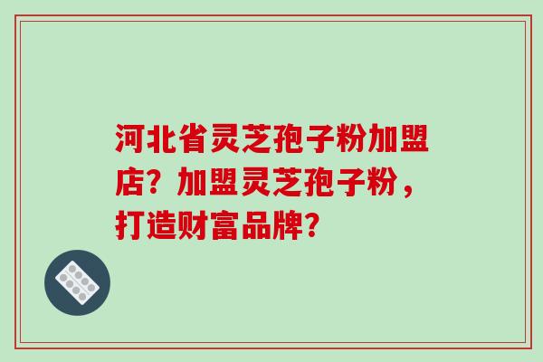 河北省灵芝孢子粉加盟店？加盟灵芝孢子粉，打造财富品牌？-第1张图片-破壁灵芝孢子粉研究指南