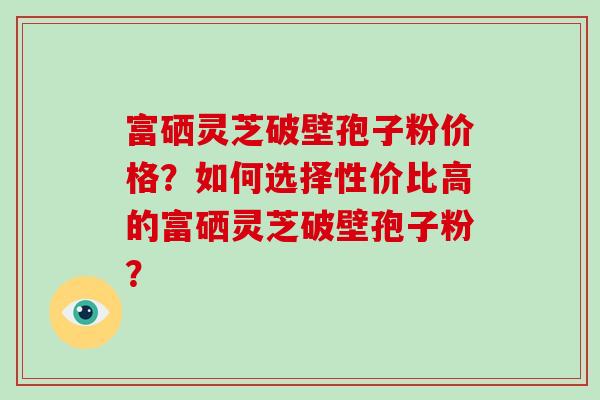 富硒灵芝破壁孢子粉价格？如何选择性价比高的富硒灵芝破壁孢子粉？-第1张图片-破壁灵芝孢子粉研究指南