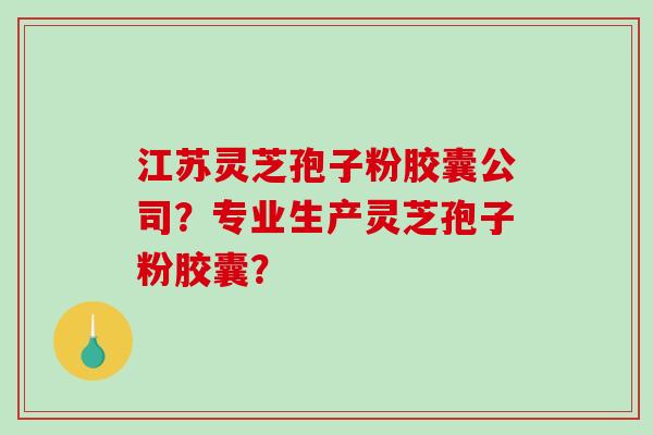 江苏灵芝孢子粉胶囊公司？专业生产灵芝孢子粉胶囊？-第1张图片-破壁灵芝孢子粉研究指南