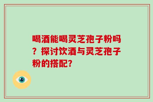 喝酒能喝灵芝孢子粉吗？探讨饮酒与灵芝孢子粉的搭配？-第1张图片-破壁灵芝孢子粉研究指南