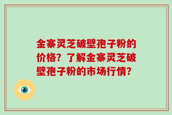 金寨灵芝破壁孢子粉的价格？了解金寨灵芝破壁孢子粉的市场行情？-第1张图片-破壁灵芝孢子粉研究指南