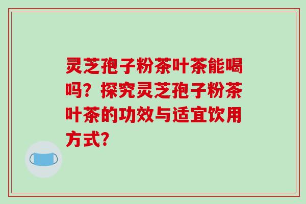 灵芝孢子粉茶叶茶能喝吗？探究灵芝孢子粉茶叶茶的功效与适宜饮用方式？-第1张图片-破壁灵芝孢子粉研究指南