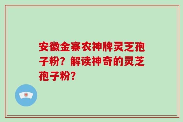 安徽金寨农神牌灵芝孢子粉？解读神奇的灵芝孢子粉？-第1张图片-破壁灵芝孢子粉研究指南