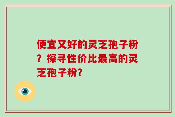 便宜又好的灵芝孢子粉？探寻性价比最高的灵芝孢子粉？-第1张图片-破壁灵芝孢子粉研究指南