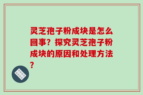 灵芝孢子粉成块是怎么回事？探究灵芝孢子粉成块的原因和处理方法？-第1张图片-破壁灵芝孢子粉研究指南