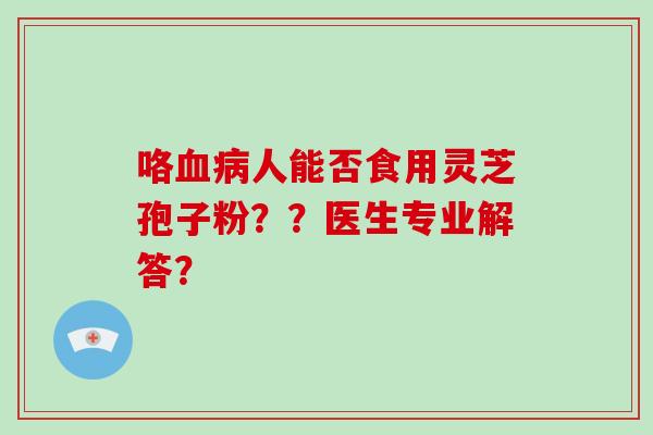 咯血病人能否食用灵芝孢子粉？？医生专业解答？-第1张图片-破壁灵芝孢子粉研究指南