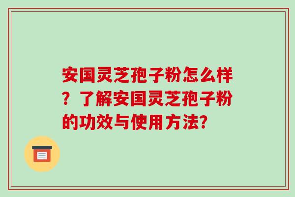 安国灵芝孢子粉怎么样？了解安国灵芝孢子粉的功效与使用方法？-第1张图片-破壁灵芝孢子粉研究指南