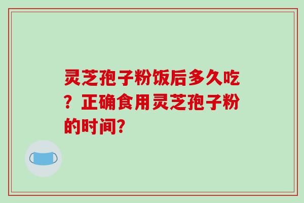 灵芝孢子粉饭后多久吃？正确食用灵芝孢子粉的时间？-第1张图片-破壁灵芝孢子粉研究指南