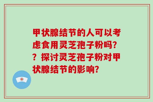 甲状腺结节的人可以考虑食用灵芝孢子粉吗？？探讨灵芝孢子粉对甲状腺结节的影响？-第1张图片-破壁灵芝孢子粉研究指南