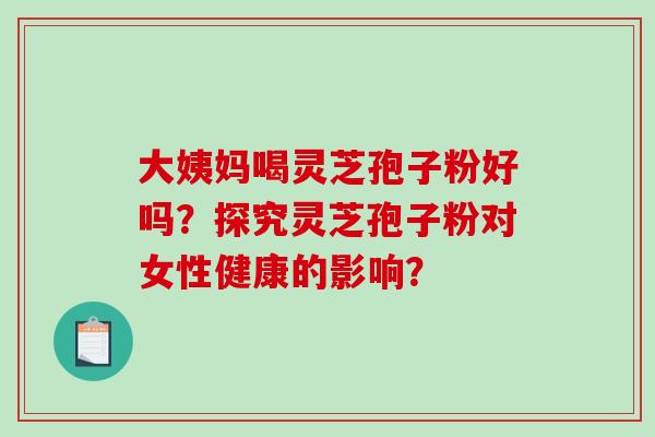 大姨妈喝灵芝孢子粉好吗？探究灵芝孢子粉对女性健康的影响？-第1张图片-破壁灵芝孢子粉研究指南
