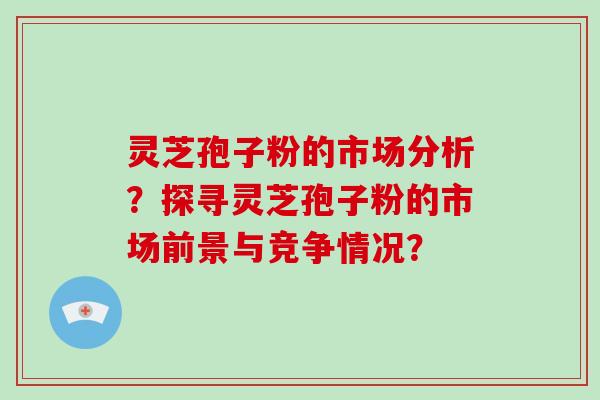 灵芝孢子粉的市场分析？探寻灵芝孢子粉的市场前景与竞争情况？-第1张图片-破壁灵芝孢子粉研究指南