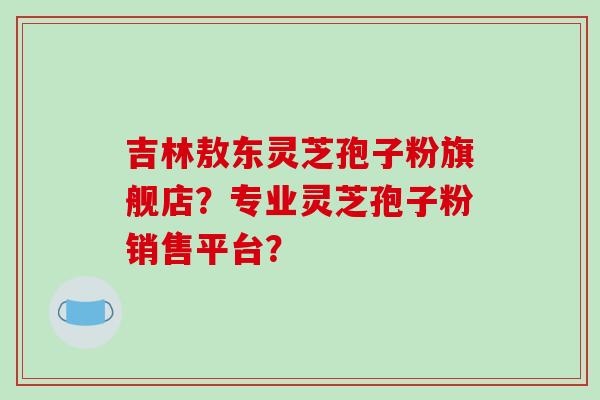 吉林敖东灵芝孢子粉旗舰店？专业灵芝孢子粉销售平台？-第1张图片-破壁灵芝孢子粉研究指南