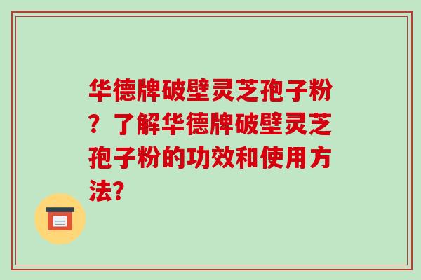 华德牌破壁灵芝孢子粉？了解华德牌破壁灵芝孢子粉的功效和使用方法？-第1张图片-破壁灵芝孢子粉研究指南