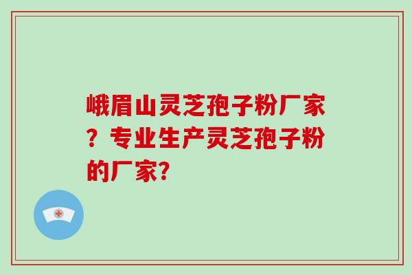 峨眉山灵芝孢子粉厂家？专业生产灵芝孢子粉的厂家？-第1张图片-破壁灵芝孢子粉研究指南