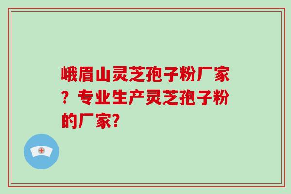 峨眉山灵芝孢子粉厂家？专业生产灵芝孢子粉的厂家？-第1张图片-破壁灵芝孢子粉研究指南