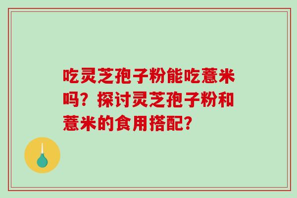 吃灵芝孢子粉能吃薏米吗？探讨灵芝孢子粉和薏米的食用搭配？-第1张图片-破壁灵芝孢子粉研究指南