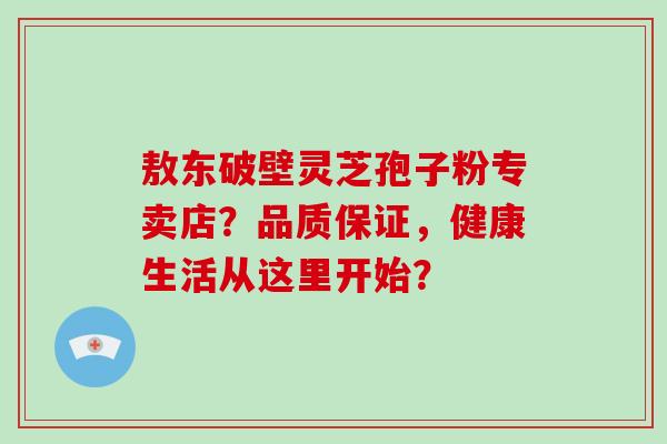 敖东破壁灵芝孢子粉专卖店？品质保证，健康生活从这里开始？-第1张图片-破壁灵芝孢子粉研究指南