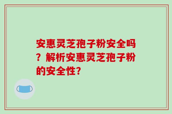 安惠灵芝孢子粉安全吗？解析安惠灵芝孢子粉的安全性？-第1张图片-破壁灵芝孢子粉研究指南