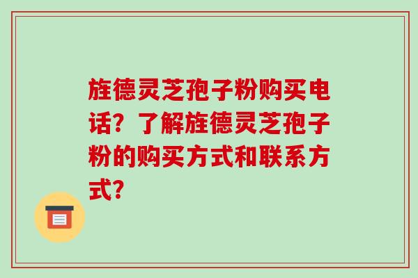 旌德灵芝孢子粉购买电话？了解旌德灵芝孢子粉的购买方式和联系方式？-第1张图片-破壁灵芝孢子粉研究指南