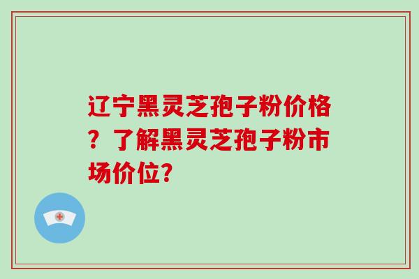 辽宁黑灵芝孢子粉价格？了解黑灵芝孢子粉市场价位？-第1张图片-破壁灵芝孢子粉研究指南