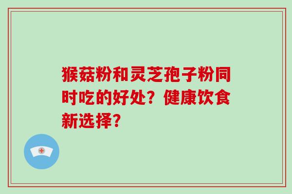 猴菇粉和灵芝孢子粉同时吃的好处？健康饮食新选择？-第1张图片-破壁灵芝孢子粉研究指南