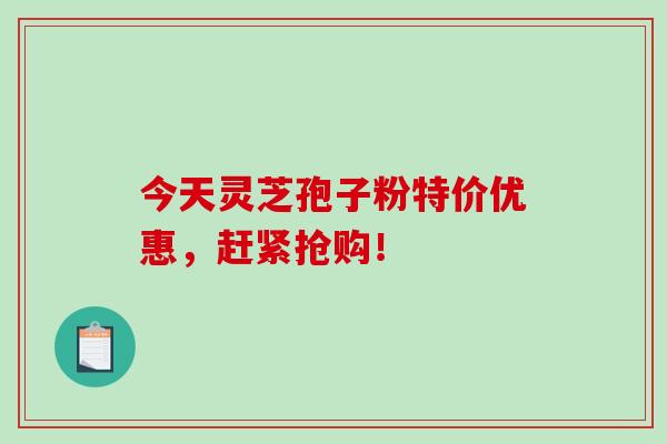 今天灵芝孢子粉特价优惠，赶紧抢购！-第1张图片-破壁灵芝孢子粉研究指南