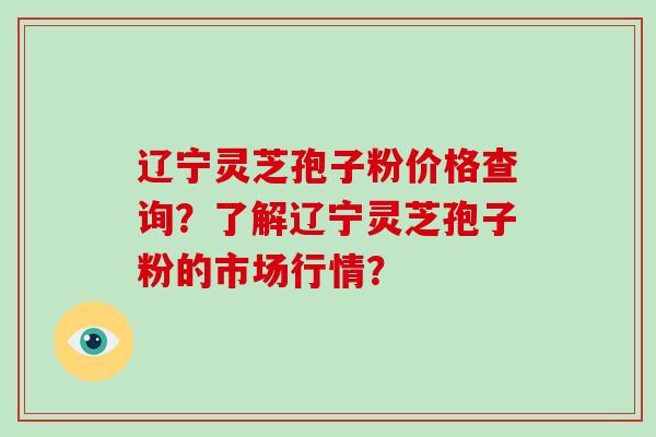 辽宁灵芝孢子粉价格查询？了解辽宁灵芝孢子粉的市场行情？-第1张图片-破壁灵芝孢子粉研究指南