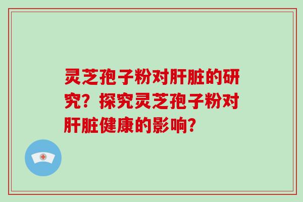 灵芝孢子粉对肝脏的研究？探究灵芝孢子粉对肝脏健康的影响？-第1张图片-破壁灵芝孢子粉研究指南