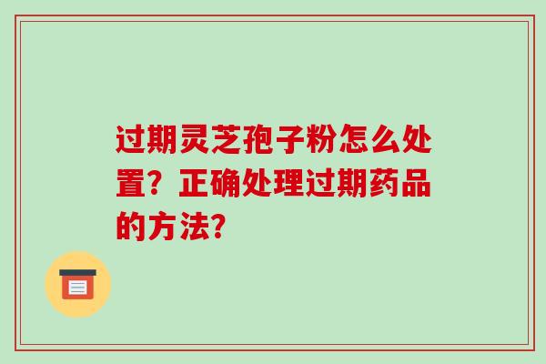 过期灵芝孢子粉怎么处置？正确处理过期药品的方法？-第1张图片-破壁灵芝孢子粉研究指南