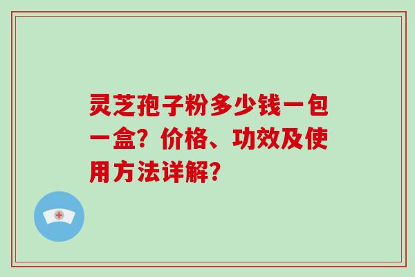 灵芝孢子粉多少钱一包一盒？价格、功效及使用方法详解？-第1张图片-破壁灵芝孢子粉研究指南